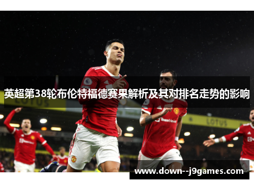英超第38轮布伦特福德赛果解析及其对排名走势的影响