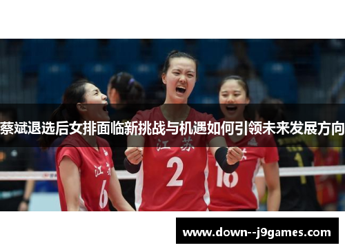 蔡斌退选后女排面临新挑战与机遇如何引领未来发展方向 蔡斌退选后女排面临新挑战与机遇如何引领未来发展方向