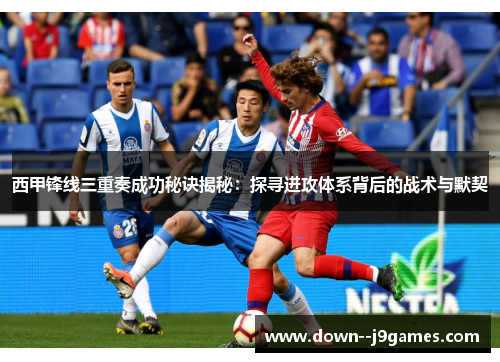 西甲锋线三重奏成功秘诀揭秘：探寻进攻体系背后的战术与默契