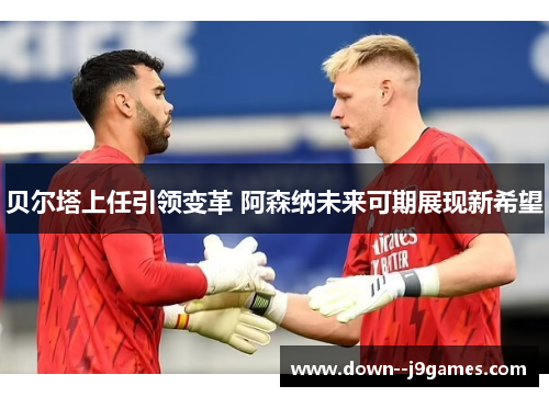 贝尔塔上任引领变革 阿森纳未来可期展现新希望