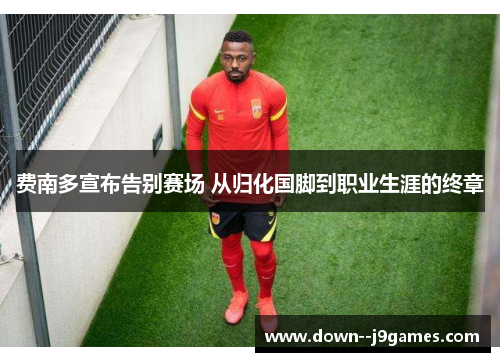 费南多宣布告别赛场 从归化国脚到职业生涯的终章 费南多宣布告别赛场 从归化国脚到职业生涯的终章