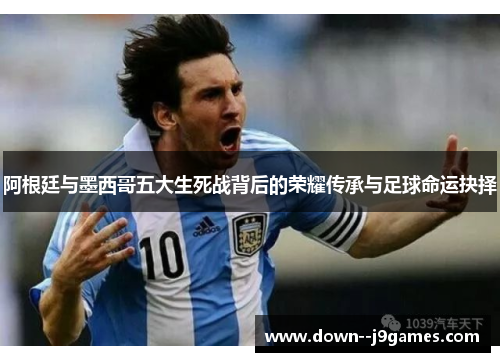 阿根廷与墨西哥五大生死战背后的荣耀传承与足球命运抉择 阿根廷与墨西哥五大生死战背后的荣耀传承与足球命运抉择