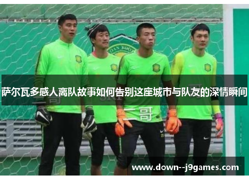 萨尔瓦多感人离队故事如何告别这座城市与队友的深情瞬间 萨尔瓦多感人离队故事如何告别这座城市与队友的深情瞬间