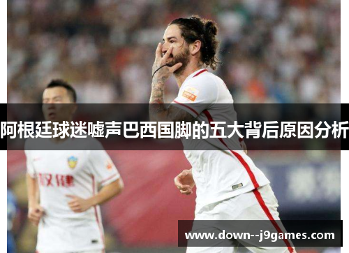 阿根廷球迷嘘声巴西国脚的五大背后原因分析 阿根廷球迷嘘声巴西国脚的五大背后原因分析