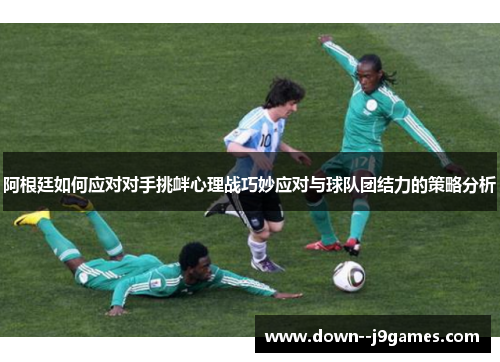 阿根廷如何应对对手挑衅心理战巧妙应对与球队团结力的策略分析