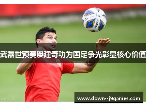 武磊世预赛屡建奇功为国足争光彰显核心价值 武磊世预赛屡建奇功为国足争光彰显核心价值