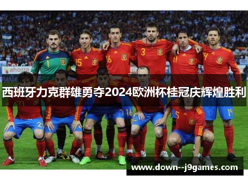 西班牙力克群雄勇夺2024欧洲杯桂冠庆辉煌胜利 西班牙力克群雄勇夺2024欧洲杯桂冠庆辉煌胜利
