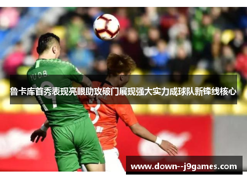 鲁卡库首秀表现亮眼助攻破门展现强大实力成球队新锋线核心